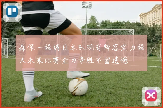 森保一强调日本队现有阵容实力强大未来比赛全力争胜不留遗憾