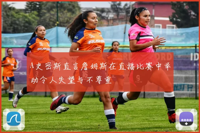 A史密斯直言詹姆斯在直播比赛中举动令人失望与不尊重