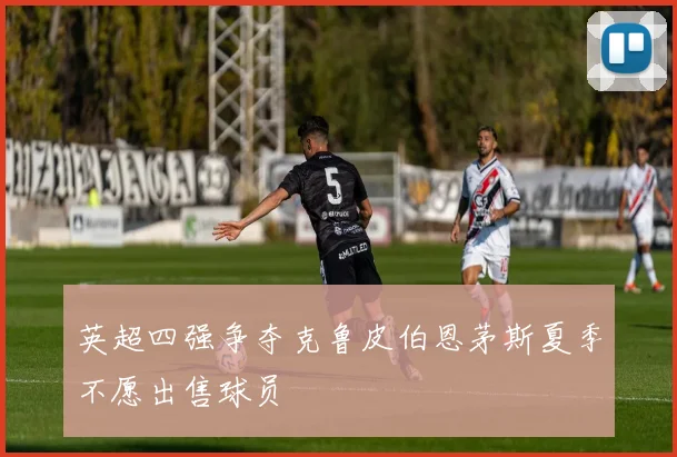 英超四强争夺克鲁皮伯恩茅斯夏季不愿出售球员