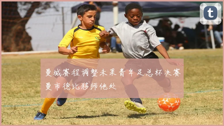 曼城赛程调整未果青年足总杯决赛曼市德比移师他处