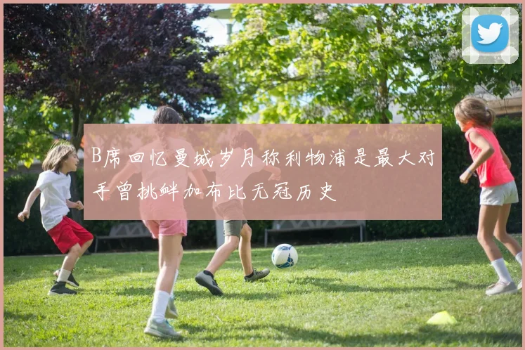 B席回忆曼城岁月称利物浦是最大对手曾挑衅加布比无冠历史