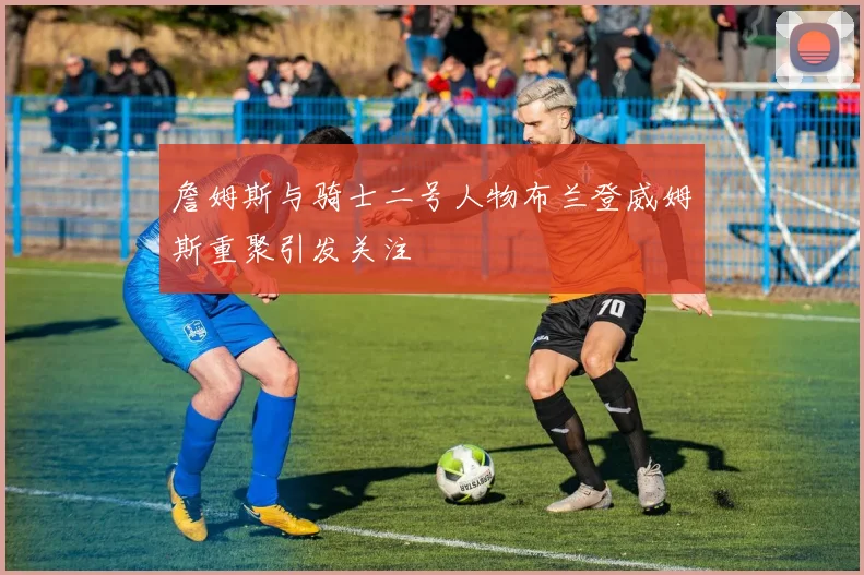 詹姆斯与骑士二号人物布兰登威姆斯重聚引发关注