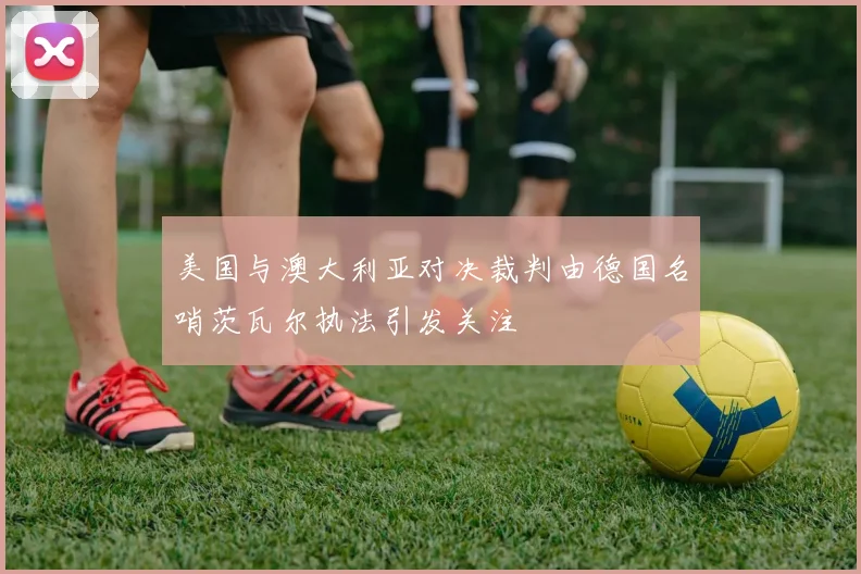 美国与澳大利亚对决裁判由德国名哨茨瓦尔执法引发关注