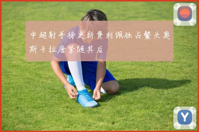 中超射手榜更新费利佩独占鳌头奥斯卡拉唐紧随其后