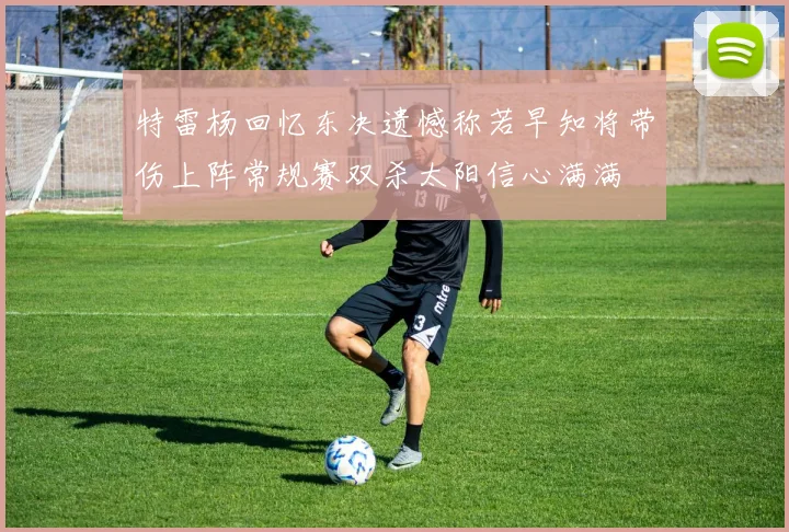 特雷杨回忆东决遗憾称若早知将带伤上阵常规赛双杀太阳信心满满