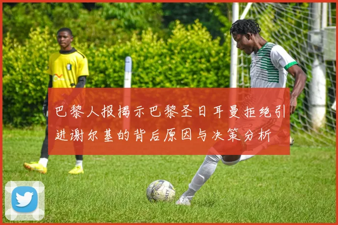 巴黎人报揭示巴黎圣日耳曼拒绝引进谢尔基的背后原因与决策分析