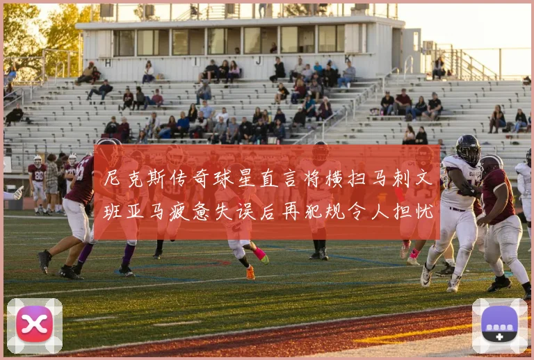 尼克斯传奇球星直言将横扫马刺文班亚马疲惫失误后再犯规令人担忧
