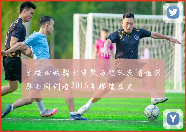 乐福回顾骑士重聚历程队友情谊深厚共同创造2016年辉煌历史